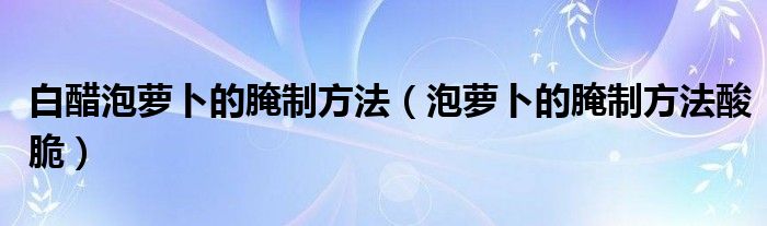 白醋泡萝卜的腌制方法（泡萝卜的腌制方法酸脆）