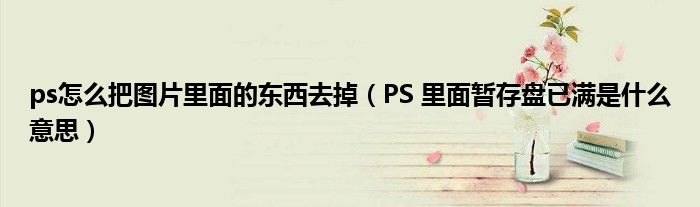 ps怎么把图片里面的东西去掉（PS 里面暂存盘已满是什么意思）