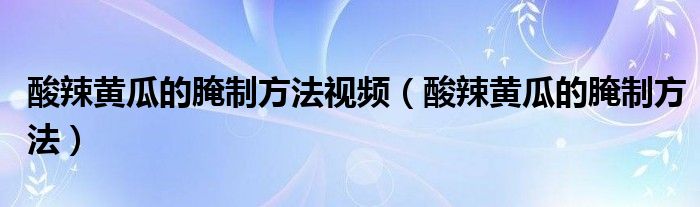 酸辣黄瓜的腌制方法视频（酸辣黄瓜的腌制方法）
