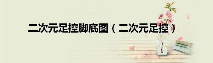 二次元足控脚底图（二次元足控）