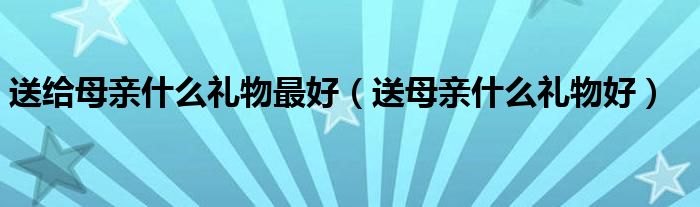 送给母亲什么礼物最好（送母亲什么礼物好）