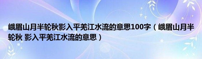 峨眉山月半轮秋影入平羌江水流的意思100字（峨眉山月半轮秋 影入平羌江水流的意思）