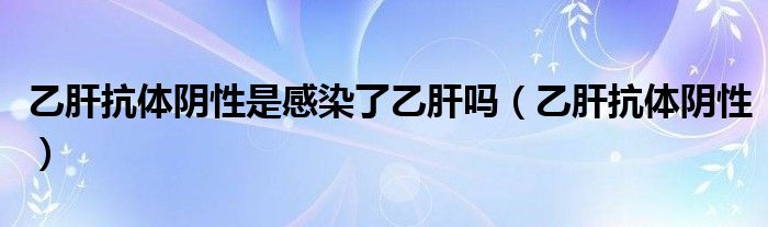 乙肝抗体阴性是感染了乙肝吗（乙肝抗体阴性）
