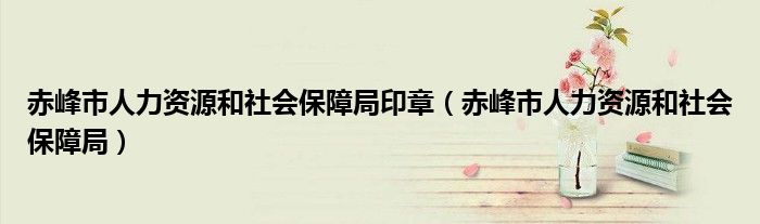赤峰市人力资源和社会保障局印章（赤峰市人力资源和社会保障局）