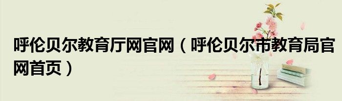 呼伦贝尔教育厅网官网（呼伦贝尔市教育局官网首页）
