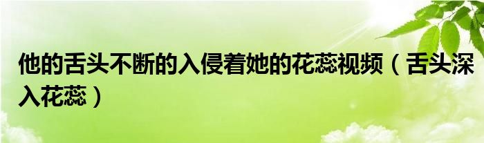 他的舌头不断的入侵着她的花蕊视频（舌头深入花蕊）