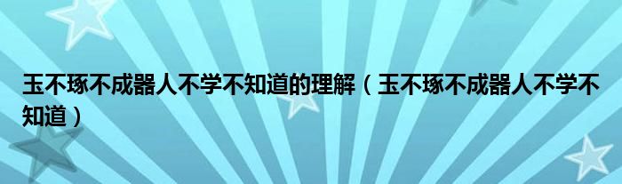 玉不琢不成器人不学不知道的理解（玉不琢不成器人不学不知道）