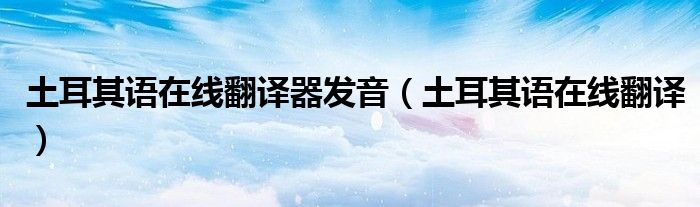 土耳其语在线翻译器发音（土耳其语在线翻译）