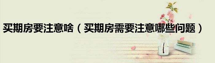 买期房要注意啥（买期房需要注意哪些问题）