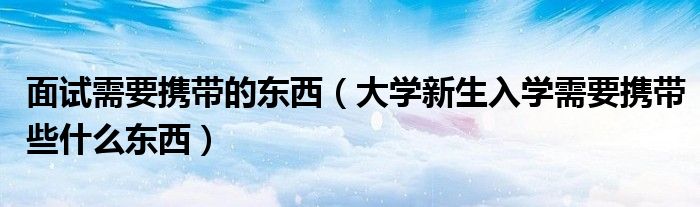 面试需要携带的东西（大学新生入学需要携带些什么东西）
