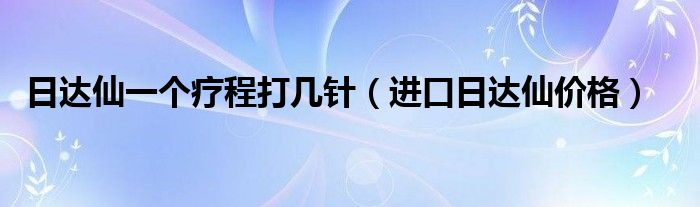 日达仙一个疗程打几针（进口日达仙价格）