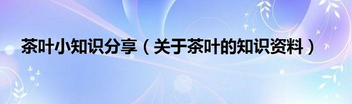 茶叶小知识分享（关于茶叶的知识资料）