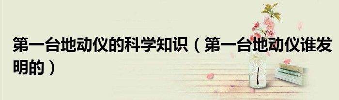 第一台地动仪的科学知识（第一台地动仪谁发明的）