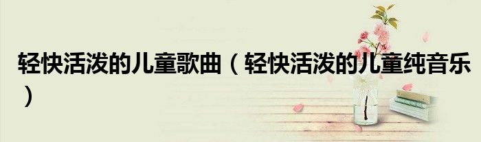 轻快活泼的儿童歌曲（轻快活泼的儿童纯音乐）