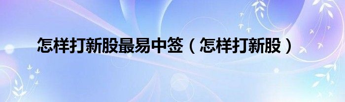 怎样打新股最易中签（怎样打新股）