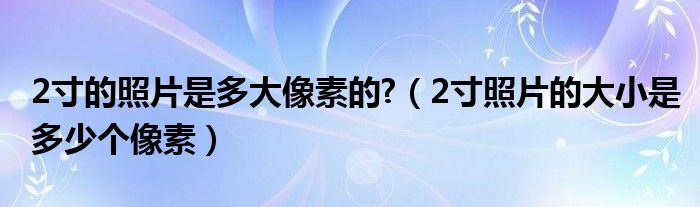 2寸的照片是多大像素的?（2寸照片的大小是多少个像素）