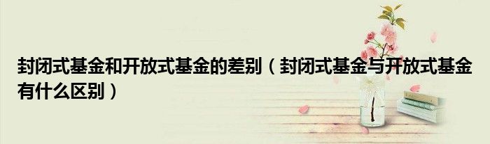 封闭式基金和开放式基金的差别（封闭式基金与开放式基金有什么区别）