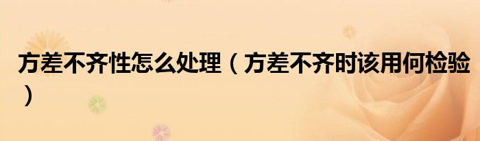 方差不齐性怎么处理（方差不齐时该用何检验）
