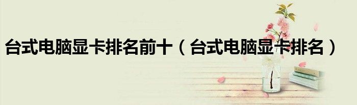 台式电脑显卡排名前十（台式电脑显卡排名）