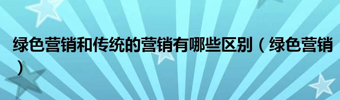 绿色营销和传统的营销有哪些区别（绿色营销）