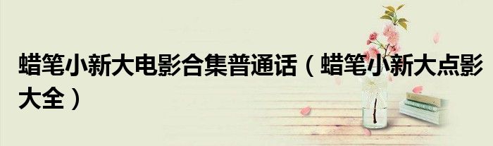 蜡笔小新大电影合集普通话（蜡笔小新大点影大全）