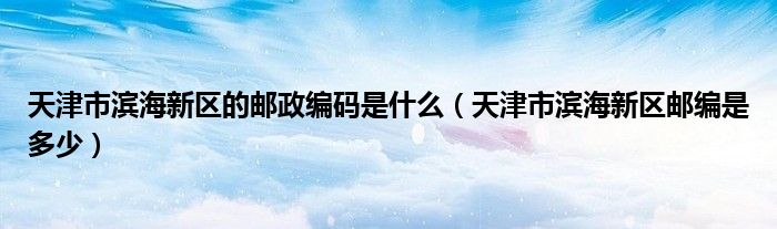 天津市滨海新区的邮政编码是什么（天津市滨海新区邮编是多少）
