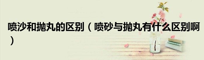 喷沙和抛丸的区别（喷砂与抛丸有什么区别啊）