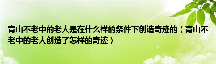 青山不老中的老人是在什么样的条件下创造奇迹的（青山不老中的老人创造了怎样的奇迹）