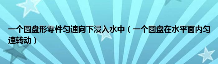 一个圆盘形零件匀速向下浸入水中（一个圆盘在水平面内匀速转动）