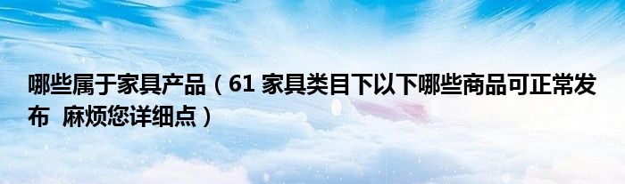哪些属于家具产品（61 家具类目下以下哪些商品可正常发布  麻烦您详细点）