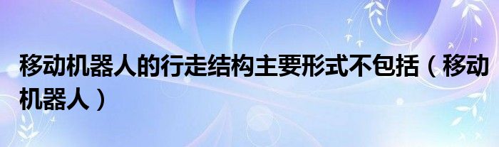 移动机器人的行走结构主要形式不包括（移动机器人）