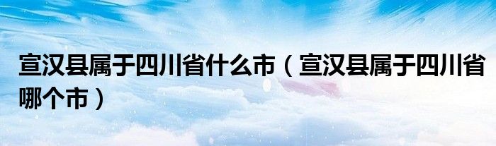 宣汉县属于四川省什么市（宣汉县属于四川省哪个市）