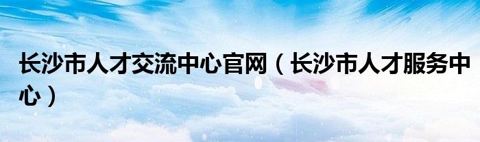 长沙市人才交流中心官网（长沙市人才服务中心）