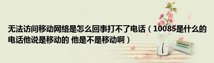 无法访问移动网络是怎么回事打不了电话（10085是什么的电话他说是移动的 他是不是移动啊）