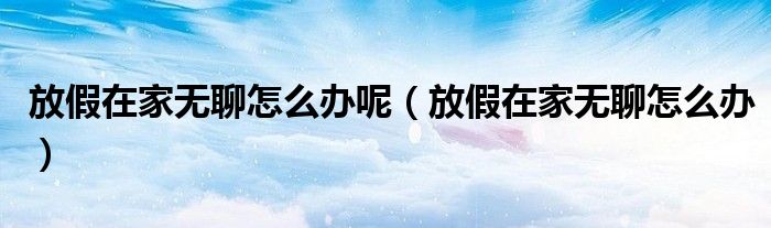 放假在家无聊怎么办呢（放假在家无聊怎么办）