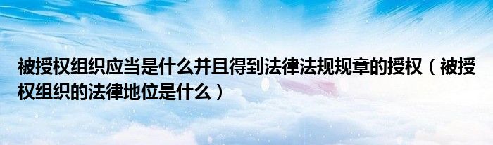 被授权组织应当是什么并且得到法律法规规章的授权（被授权组织的法律地位是什么）