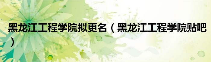 黑龙江工程学院拟更名（黑龙江工程学院贴吧）