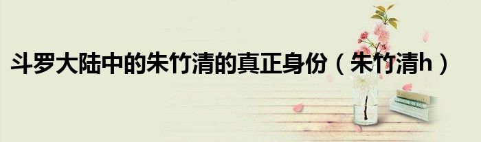斗罗大陆中的朱竹清的真正身份（朱竹清h）