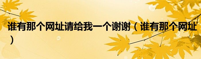 谁有那个网址请给我一个谢谢（谁有那个网址）