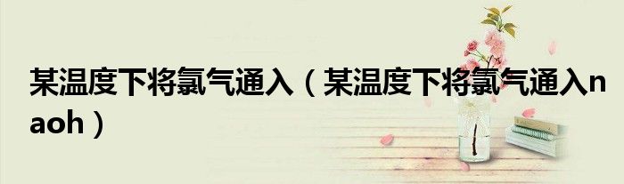 某温度下将氯气通入（某温度下将氯气通入naoh）