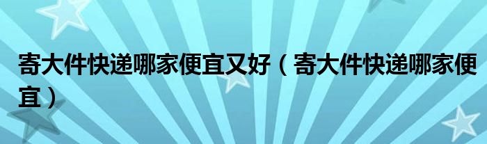 寄大件快递哪家便宜又好（寄大件快递哪家便宜）