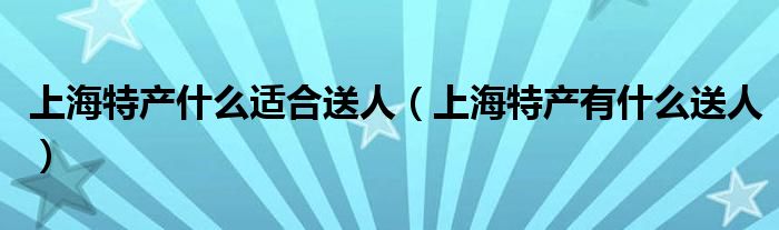 上海特产什么适合送人（上海特产有什么送人）