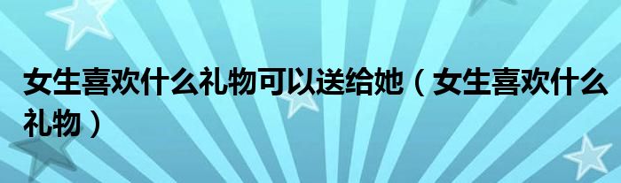 女生喜欢什么礼物可以送给她（女生喜欢什么礼物）