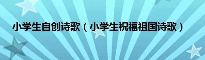 小学生自创诗歌（小学生祝福祖国诗歌）