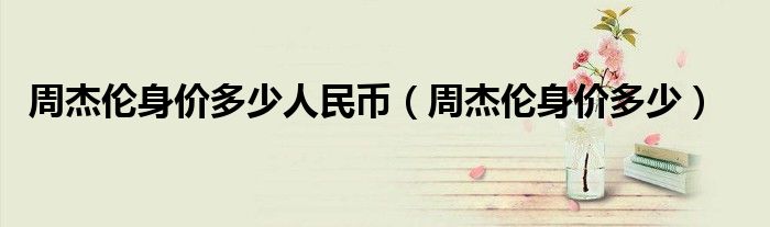 周杰伦身价多少人民币（周杰伦身价多少）
