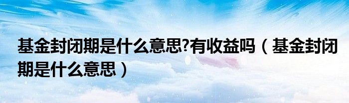 基金封闭期是什么意思?有收益吗（基金封闭期是什么意思）