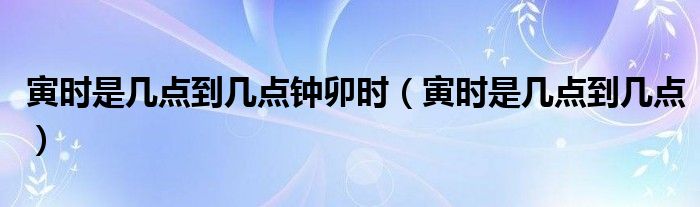 寅时是几点到几点钟卯时（寅时是几点到几点）