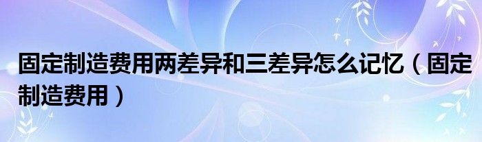 固定制造费用两差异和三差异怎么记忆（固定制造费用）