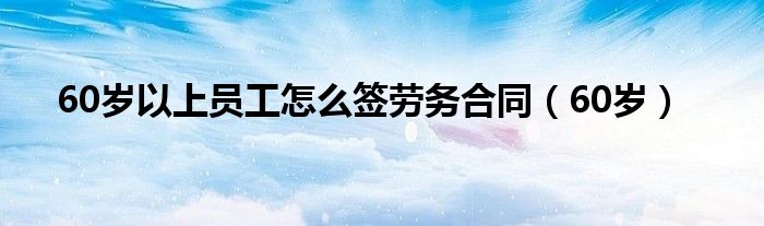 60岁以上员工怎么签劳务合同（60岁）