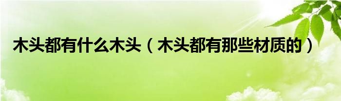 木头都有什么木头（木头都有那些材质的）